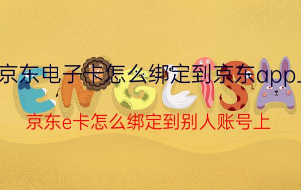 京东电子卡怎么绑定到京东app上 京东e卡怎么绑定到别人账号上？